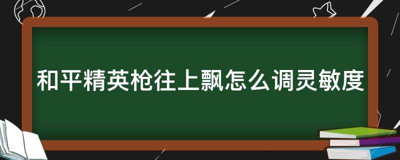 和平精英枪往上飘怎么调灵敏度（和平精英枪往上飘灵敏度调高还是调低）