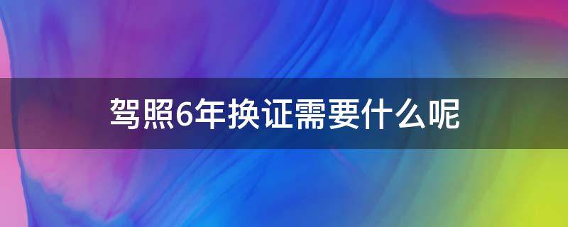 驾照6年换证需要什么呢（驾证6年换证需要什么）