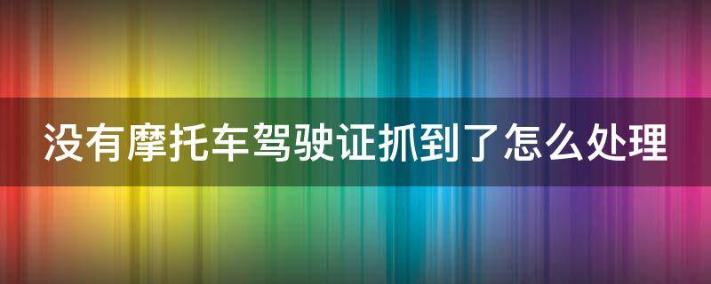 没有摩托车驾驶证抓到了怎么处理（没有摩托车驾驶证抓到了怎么处理罚款）