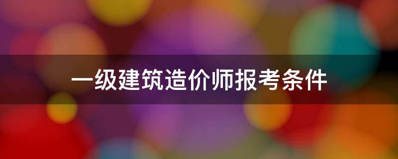 一级建筑造价师报考条件 一级造价建造师报考条件