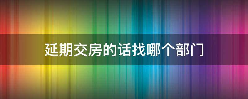 延期交房的话找哪个部门（延期交房应该找谁?）