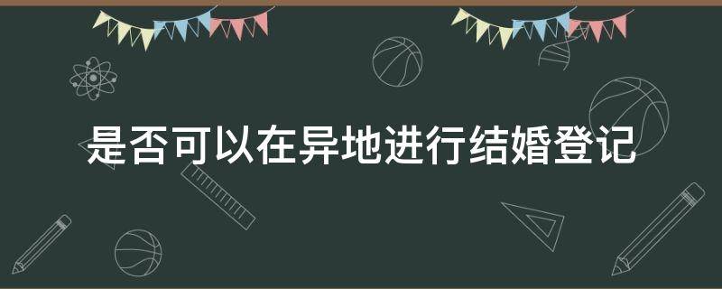 是否可以在异地进行结婚登记 是否可以异地办理结婚登记