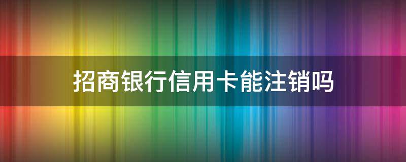 招商银行信用卡能注销吗 招商银行卡信用卡怎么注销