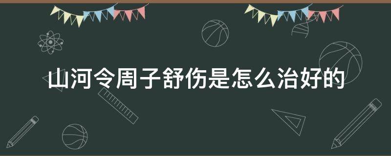 山河令周子舒伤是怎么治好的（山河令周子舒的伤怎么治好的）