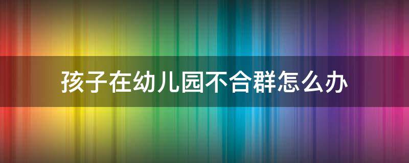 孩子在幼儿园不合群怎么办 孩子在幼儿园不太合群怎么办?