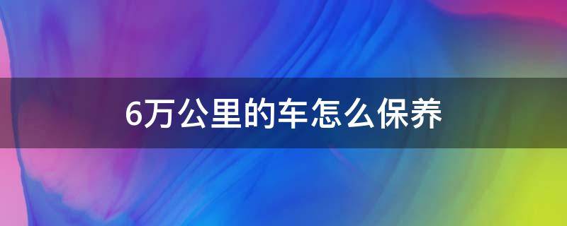 6万公里的车怎么保养（车辆6万公里保养）