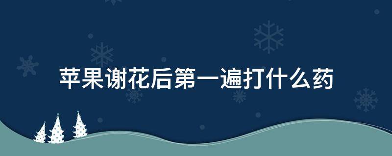 苹果谢花后第一遍打什么药 苹果谢花后什么时候打药