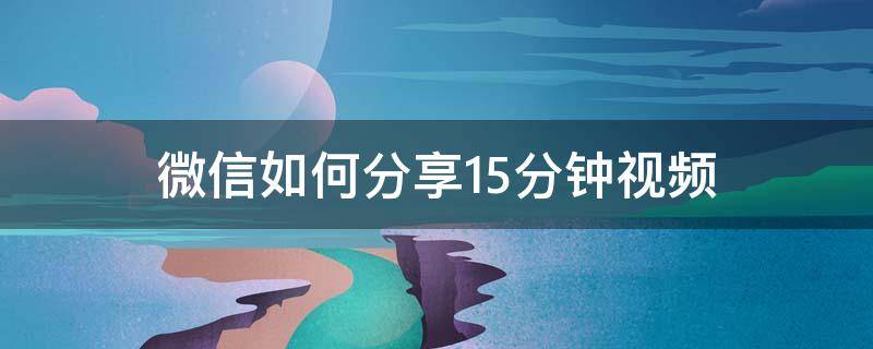 微信如何分享15分钟视频 微信怎样分享15分钟的视频