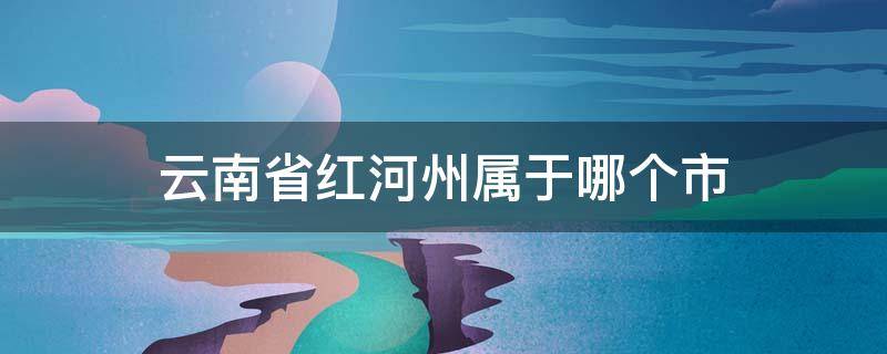 云南省红河州属于哪个市 云南省红河州属于哪个市哪个区