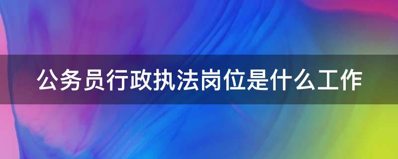 公务员行政执法岗位是什么工作 公务员行政执法职位是干什么的