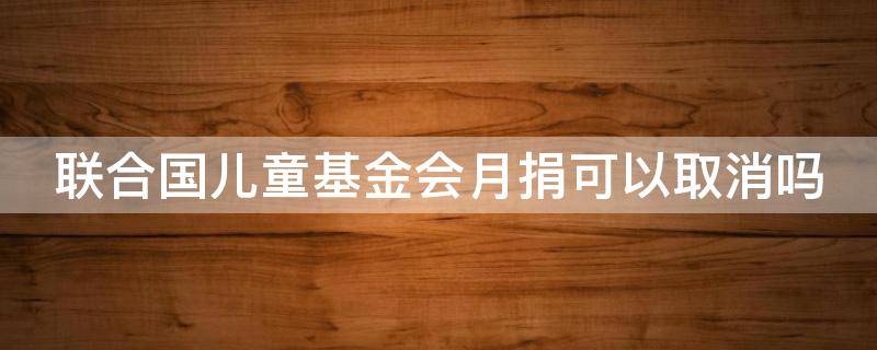 联合国儿童基金会月捐可以取消吗（联合国儿童基金会月捐可以取消吗银行卡）