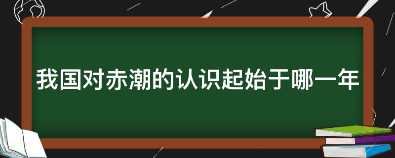 我国对赤潮的认识起始于哪一年 我国对赤潮的认识起源于多少年