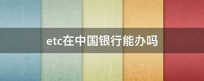 etc在中国银行能办吗（中国银行可以办ETC）