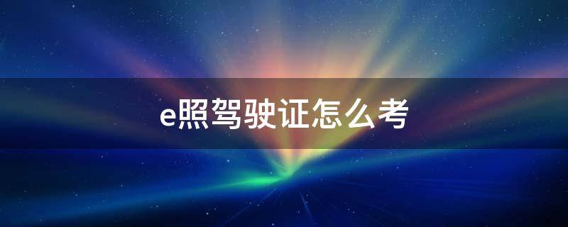 e照驾驶证怎么考（e照驾驶证怎么考视频）