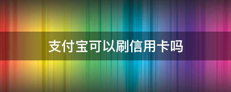 支付宝可以刷信用卡吗 支付宝能不能刷信用卡付款