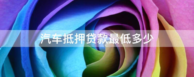 汽车抵押贷款最低多少（汽车抵押贷款最低多少利息）