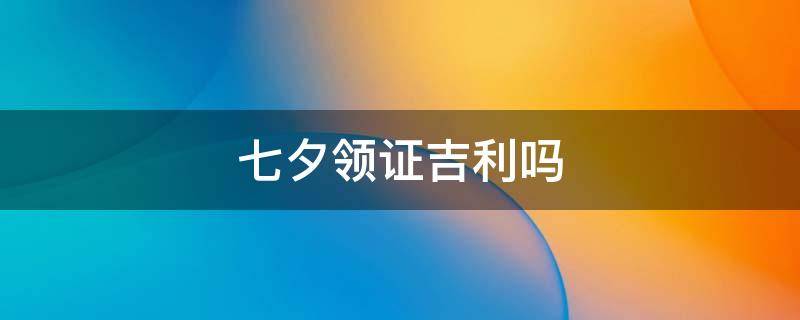 七夕领证吉利吗 七夕领证是不是好日子