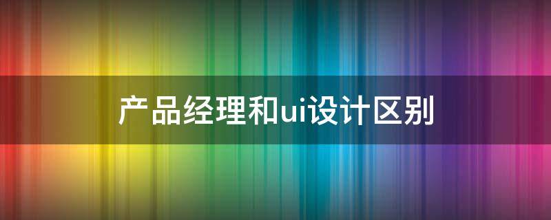 产品经理和ui设计区别（产品经理和ui设计哪个待遇高）