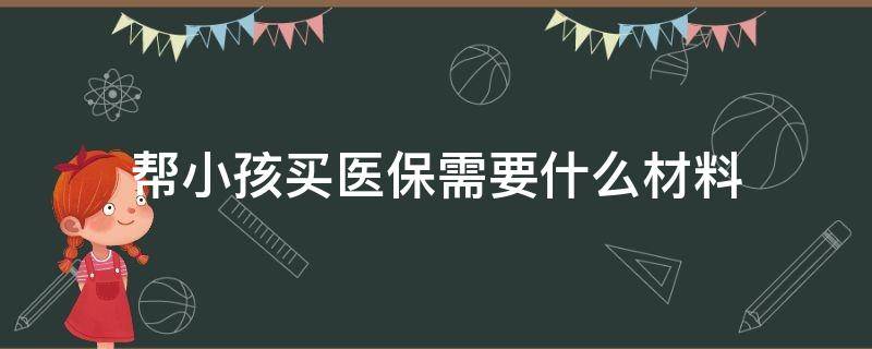 帮小孩买医保需要什么材料（给孩子上医保需要什么材料）