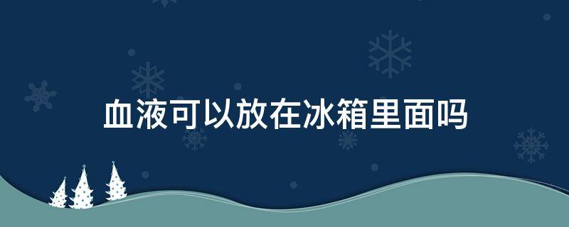 血液可以放在冰箱里面吗 血液可以放冰箱保鲜吗