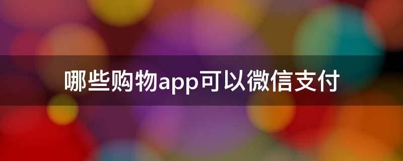 哪些购物app可以微信支付（哪些购物APP可以用微信支付）