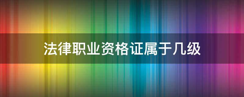 法律职业资格证属于几级（法律职业资格证书有几个等级）