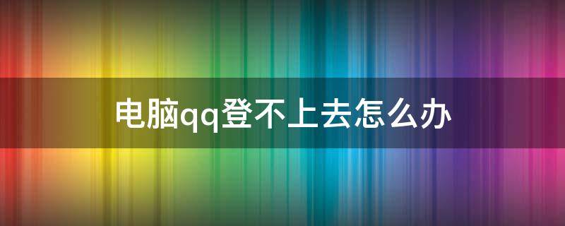 电脑qq登不上去怎么办 电脑qq登不上去怎么回事