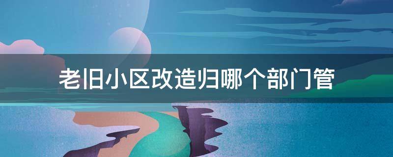 老旧小区改造归哪个部门管（石家庄老旧小区改造归哪个部门管）