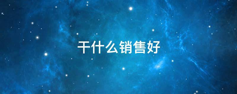 干什么销售好（什么销售好做些）