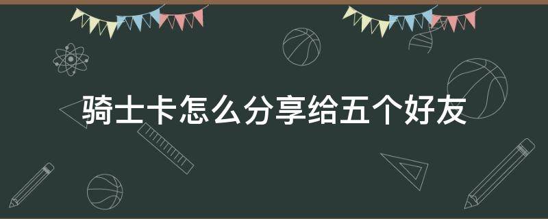 骑士卡怎么分享给五个好友（自己的骑士卡怎么分享给别人）