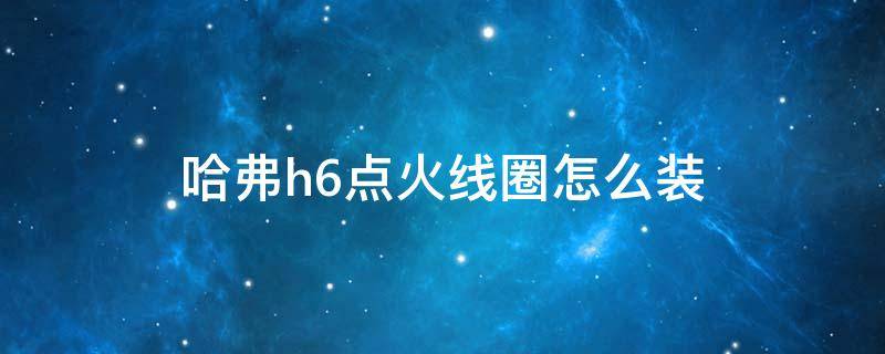 哈弗h6点火线圈怎么装 哈佛h6喇叭线圈安装方法