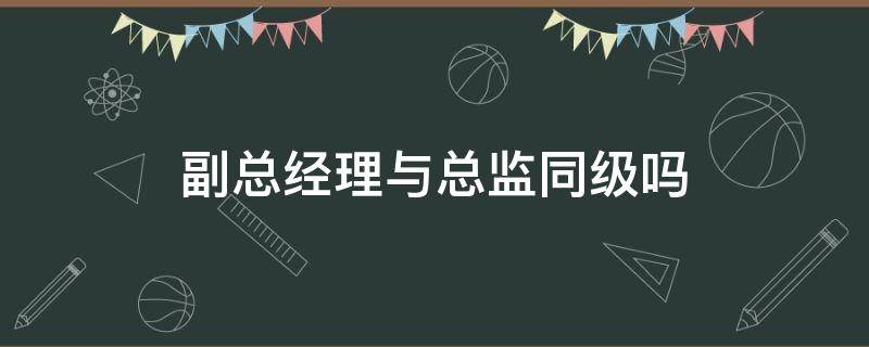 副总经理与总监同级吗（总经理助理跟总监谁的职级高）