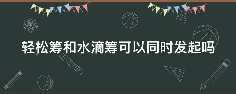 轻松筹和水滴筹可以同时发起吗 可以轻松筹和水滴筹一起筹吗