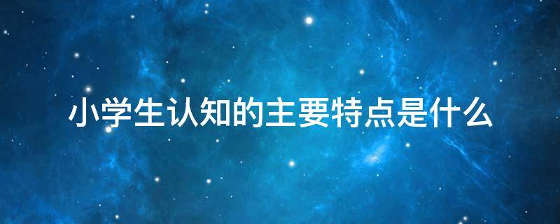 小学生认知的主要特点是什么 符合小学生认知发展的特点是