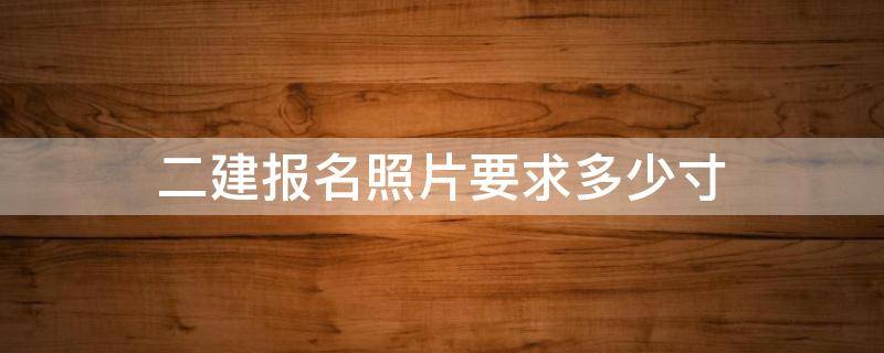 二建报名照片要求多少寸（二建报名上传照片的尺寸）