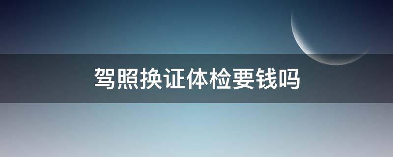 驾照换证体检要钱吗（驾照换证体检收费标准）