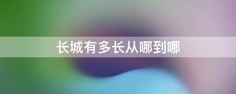 长城有多长从哪到哪（长城有多长从哪到哪我们要走多长时间）