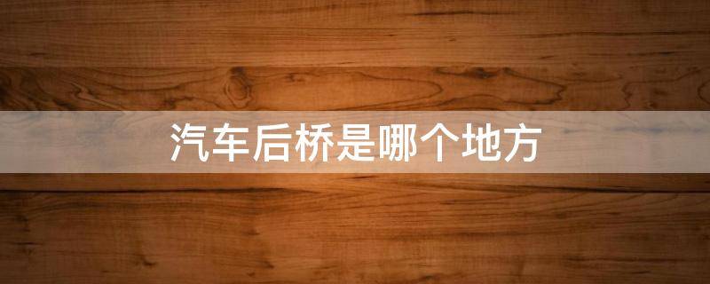 汽车后桥是哪个地方 汽车后桥是哪个位置