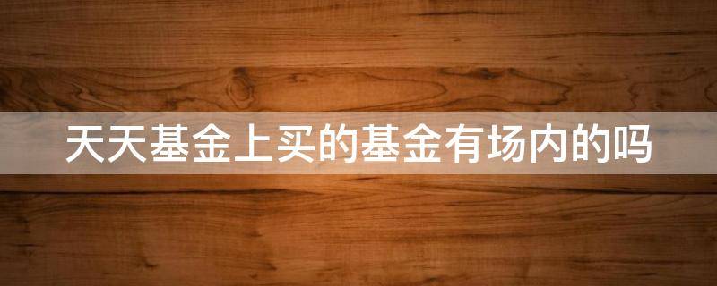 天天基金上买的基金有场内的吗（天天基金上买的基金是场内基金吗）