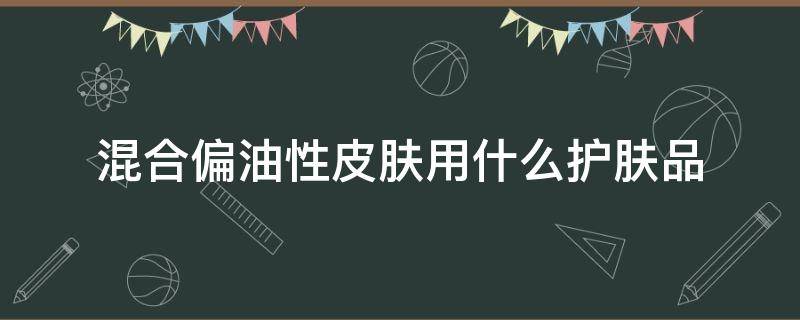 混合偏油性皮肤用什么护肤品（偏油性的混合性皮肤用什么护肤品）