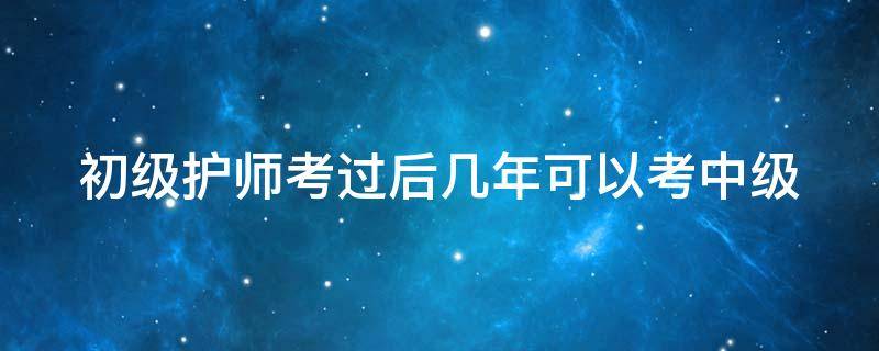 初级护师考过后几年可以考中级（初级护师过后多久可以考中级护师）