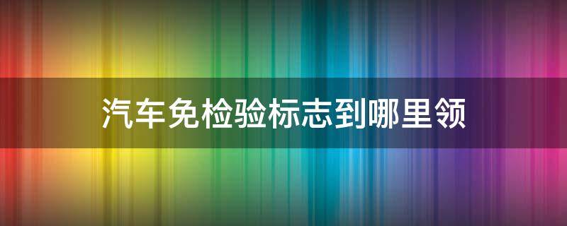 汽车免检验标志到哪里领 在哪里领车辆免检验标志