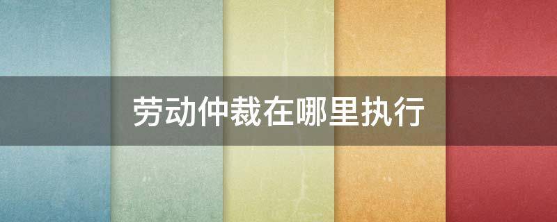 劳动仲裁在哪里执行 劳动仲裁 在哪