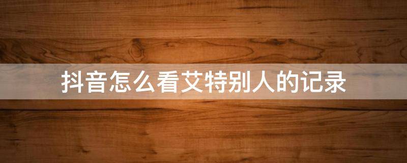 抖音怎么看艾特别人的记录 抖音怎么查看我艾特别人记录