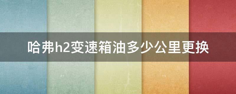 哈弗h2变速箱油多少公里更换（哈弗h2自动变速箱油多久更换）