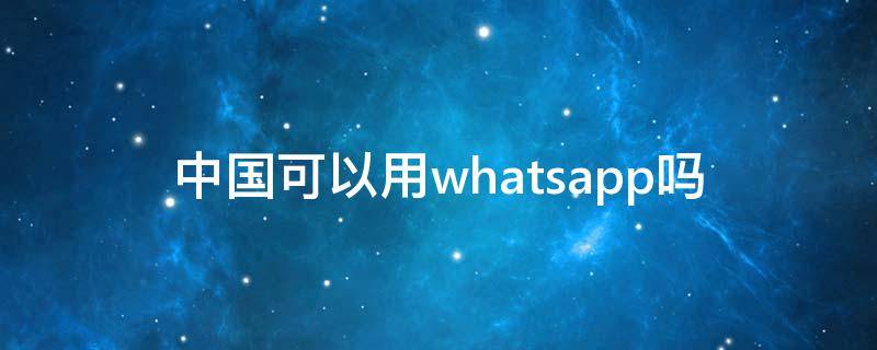 中国可以用whatsapp吗（中国可以用whatsapp么）