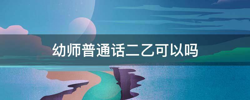 幼师普通话二乙可以吗 普通话二乙能拿幼师资格证吗