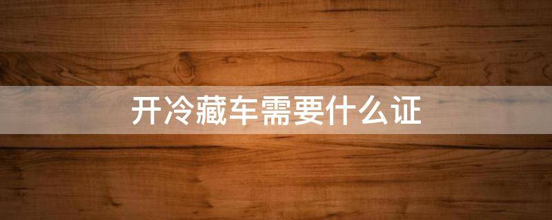 开冷藏车需要什么证（开冷藏车需要什么证件）