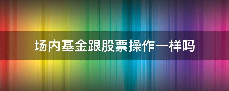 场内基金跟股票操作一样吗（场内基金和股票有什么区别）
