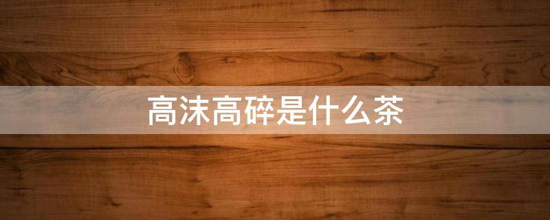 高沫高碎是什么茶（高沫是什么茶叶）